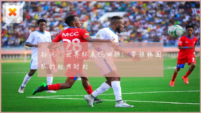 孙兴慜世界杯表现回顾：带领韩国队的经典时刻