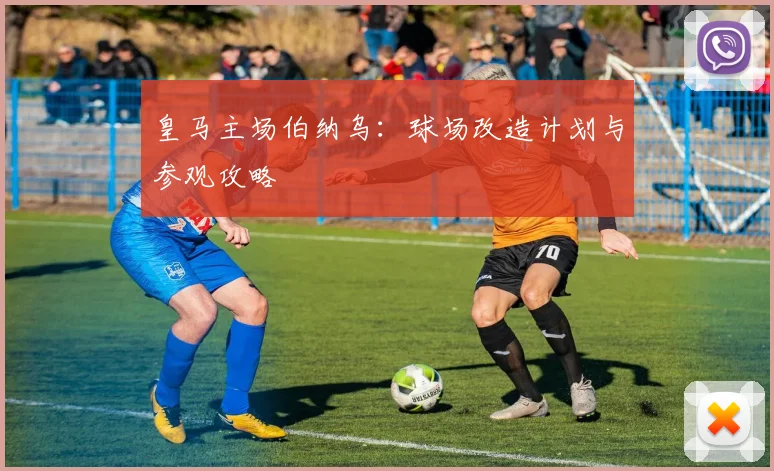 皇马主场伯纳乌：球场改造计划与参观攻略