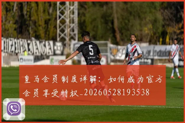皇马会员制度详解:如何成为官方会员享受特权_20260528193538