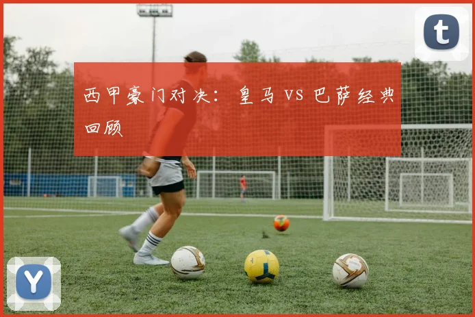西甲豪门对决：皇马 vs 巴萨经典回顾