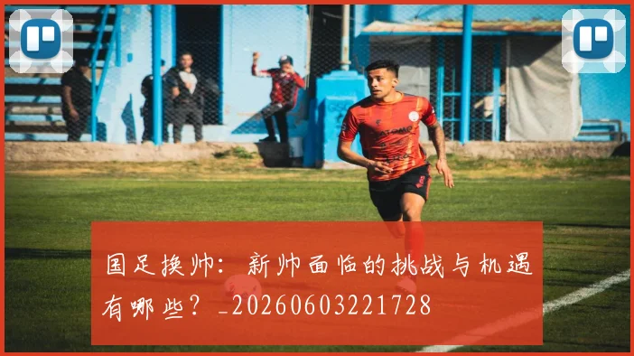 国足换帅：新帅面临的挑战与机遇有哪些？_20260603221728