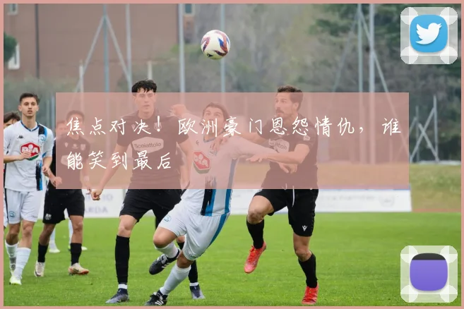 焦点对决！欧洲豪门恩怨情仇，谁能笑到最后