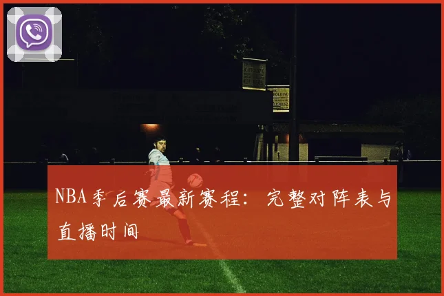NBA季后赛最新赛程：完整对阵表与直播时间