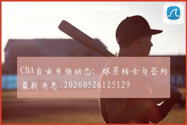 CBA自由市场动态：球员转会与签约最新消息_20260526125129