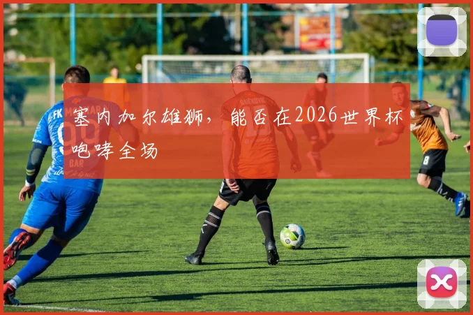 塞内加尔雄狮，能否在2026世界杯咆哮全场