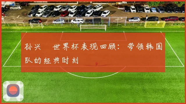 孙兴慜世界杯表现回顾：带领韩国队的经典时刻