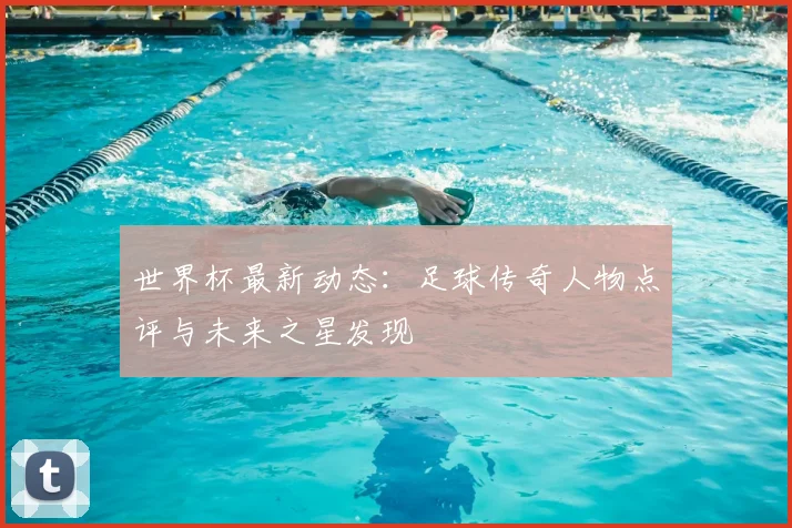 世界杯最新动态:足球传奇人物点评与未来之星发现