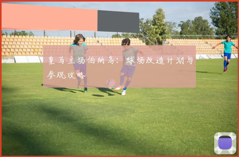 皇马主场伯纳乌：球场改造计划与参观攻略