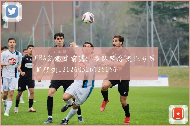 CBA新赛季前瞻：各队阵容变化与冠军预测_20260526125056