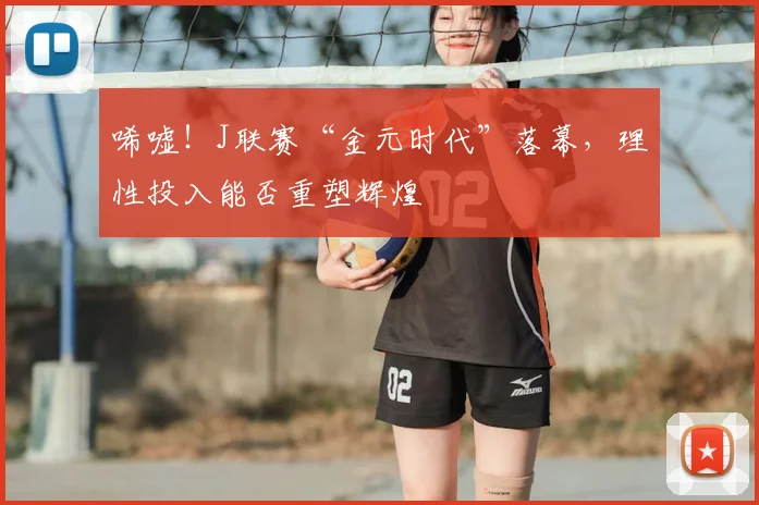 唏嘘！J联赛“金元时代”落幕，理性投入能否重塑辉煌