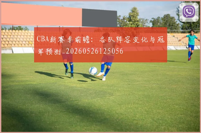 CBA新赛季前瞻：各队阵容变化与冠军预测_20260526125056