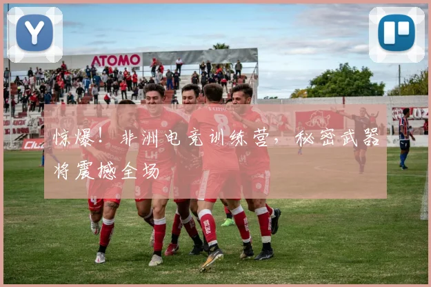 惊爆！非洲电竞训练营，秘密武器将震撼全场