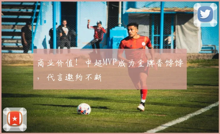 商业价值！中超MVP成为金牌香饽饽，代言邀约不断