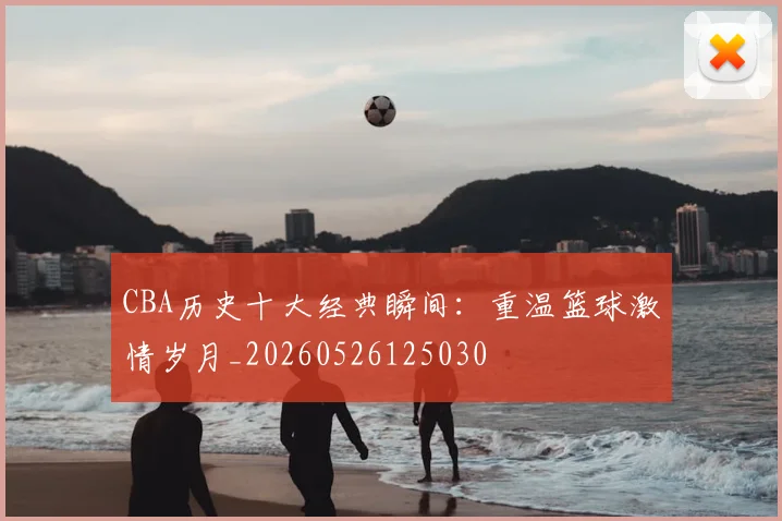 CBA历史十大经典瞬间：重温篮球激情岁月_20260526125030