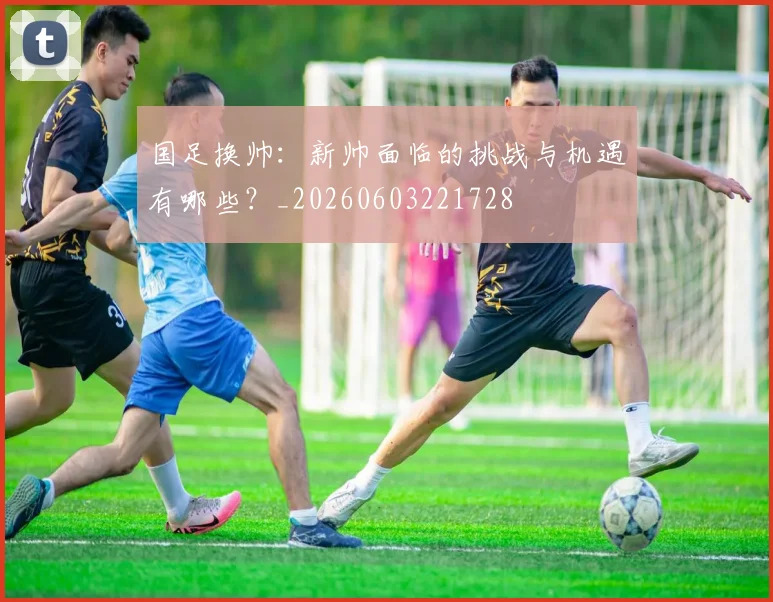 国足换帅:新帅面临的挑战与机遇有哪些?_20260603221728