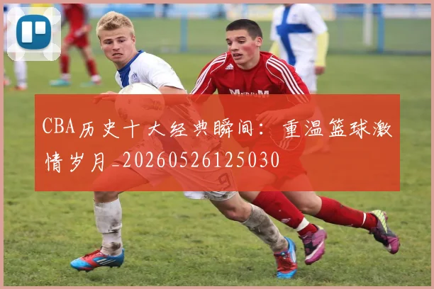 CBA历史十大经典瞬间：重温篮球激情岁月_20260526125030